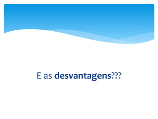 E as desvantagens???
 