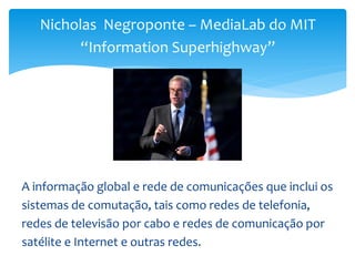 Nicholas Negroponte – MediaLab do MIT
“Information Superhighway”
A informação global e rede de comunicações que inclui os
sistemas de comutação, tais como redes de telefonia,
redes de televisão por cabo e redes de comunicação por
satélite e Internet e outras redes.
 
