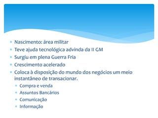  Nascimento: área militar
 Teve ajuda tecnológica advinda da II GM
 Surgiu em plena Guerra Fria
 Crescimento acelerado
 Coloca à disposição do mundo dos negócios um meio
instantâneo de transacionar.
 Compra e venda
 Assuntos Bancários
 Comunicação
 Informação
 