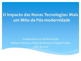 O Impacto das Novas Tecnologias: Mais
um Mito da Pós-modernidade
Fundamentos de Administração
Adriano Francisco, Paulo de Oliveira e Wagner Felipe
Julho de 2013
 
