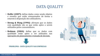 DATA QUALITY
▪ Hoffer (2007): define dados como sendo objetos
e eventos que estão armazenados de forma a
estarem à disposição dos utilizadores.
▪ Strong & Wang (1996): afirmam que os dados
com qualidade são os que estão aptos a serem
utilizados pelos consumidores.
▪ Redman (2004): define que os dados com
qualidade estão aptos a ser utilizados nas
operações de planeamento e tomada de decisão.
PROBLEMA - DATA QUALITY NAS EMPRESAS
DINA MARQUES - MQDEE
 