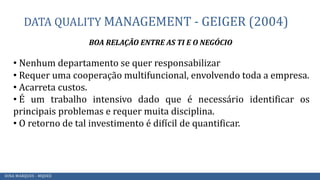 DATA QUALITY MANAGEMENT - GEIGER (2004)
BOA RELAÇÃO ENTRE AS TI E O NEGÓCIO
• Nenhum departamento se quer responsabilizar
• Requer uma cooperação multifuncional, envolvendo toda a empresa.
• Acarreta custos.
• É um trabalho intensivo dado que é necessário identificar os
principais problemas e requer muita disciplina.
• O retorno de tal investimento é difícil de quantificar.
DINA MARQUES - MQDEE
 