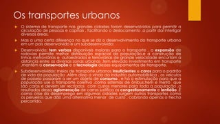 Os transportes urbanos
 O sistema de transporte nas grandes cidades foram desenvolvidos para permitir a
circulação de pessoas e capitais , facilitando o deslocamento ,a partir daí interligar
diversas áreas.
 Mas a uma certa diferença no que se diz o desenvolvimento do transporte urbano
em um país desenvolvido e um subdesenvolvido:
 Desenvolvido: tem verbas disponíveis maiores para o transporte , a expansão de
rodovias permite melhor distribuição espacial da população.e a construção de
linhas metroviárias e autoestradas e ferroviárias de grande velocidade encurtam a
distancia entre as diversas zonas urbanas .tem elevado investimento em transporte
,mantém a conservação e a tecnologia desses equipamentos de transporte.
 Subdesenvolvidos: meios de transporte urbanos insuficientes e caros para o padrão
de vida da população .Além disso a vinda da industria automobilística , os veículos
de passeio passaram a ser um objeto de consumo , e há a estimulação para que a
população use o transporte coletivo ,como sistemas de ônibus,trem e metrô que
são caros e devem ser recriados com custos menores para toda a população ,o
resultados dessa aglomeração de carros justifica os congestionamento e lentidão .E
coma crise do desemprego em algumas cidades surgem outros transportes como
os perueiros que dão uma alternativa menor de custo , cobrando apenas o trecho
percorrido.
 