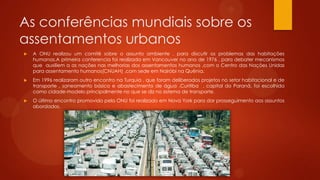 As conferências mundiais sobre os
assentamentos urbanos
 A ONU realizou um comitê sobre o assunto ambiente , para discutir os problemas das habitações
humanas.A primeira conferencia foi realizada em Vancouver no ano de 1976 , para debater mecanismos
que auxiliem a as nações nas melhorias dos assentamentos humanos ,com o Centro das Nações Unidas
para assentamento humanos(CNUAH) ,com sede em Nairóbi na Quênia.
 Em 1996 realizaram outro encontro na Turquia , que foram deliberados projetos no setor habitacional e de
transporte , saneamento básico e abastecimento de água .Curitiba , capital do Paraná, foi escolhida
como cidade-modelo principalmente no que se diz no sistema de transporte.
 O último encontro promovido pela ONU foi realizado em Nova York para dar prosseguimento aos assuntos
abordados.
 
