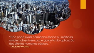 “Não pode existir harmonia urbana ou melhoria
ambiental real sem paz e garantia da aplicação
dos direitos humanos básicos. ”
( RICHARD ROGERS)
 