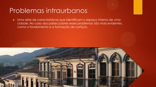 Problemas intraurbanos
 Uma série de características que identificam o espaço interno de uma
cidade. No caso dos países pobres esses problemas são mais evidentes,
como o favelamento e a formação de cortiços.
 