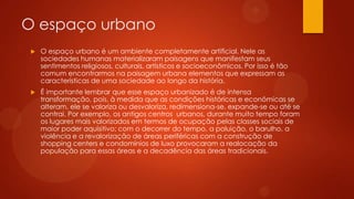O espaço urbano
 O espaço urbano é um ambiente completamente artificial. Nele as
sociedades humanas materializaram paisagens que manifestam seus
sentimentos religiosos, culturais, artísticos e socioeconômicos. Por isso é tão
comum encontrarmos na paisagem urbana elementos que expressam as
características de uma sociedade ao longo da história.
 É importante lembrar que esse espaço urbanizado é de intensa
transformação, pois, à medida que as condições históricas e econômicas se
alteram, ele se valoriza ou desvaloriza, redimensiona-se, expande-se ou até se
contrai. Por exemplo, os antigos centros urbanos, durante muito tempo foram
os lugares mais valorizados em termos de ocupação pelas classes sociais de
maior poder aquisitivo; com o decorrer do tempo, a poluição, o barulho, a
violência e a revalorização de áreas periféricas com a construção de
shopping centers e condomínios de luxo provocaram a realocação da
população para essas áreas e a decadência das áreas tradicionais.
 