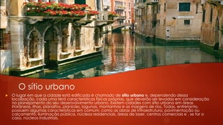 Sitios Urbanos
 O lugar em que a cidade está edificada é chamado de sítio urbano e, dependendo dessa
localização, cada uma terá características físicas próprias, que deverão ser levadas em consideração
no planejamento do seu desenvolvimento urbano. Existem cidades com sítio urbano em áreas
litorâneas, ilhas, planaltos, planícies, lagunas, montanhas e as margens de rios. Todas, entretanto,
possuem algumas características em comum, como as obras de infraestrutura, pavimentação ou
calçamento, iluminação pública, núcleos residenciais, áreas de lazer, centros comerciais e , se for o
caso, núcleos industriais.
O sítio urbano
 