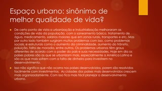 Espaço urbano: sinônimo de
melhor qualidade de vida?
 De certo ponto de vista a urbanização e industrialização melhoraram as
condições de vida da população, com o saneamento básico, tratamento de
água, medicamento, salários maiores que em zonas rurais, transportes e etc. Mas
por outro lado também surgiram muitos problemas com isso, como problemas
sociais, e estruturais como o aumento da criminalidade, aumento do trânsito,
poluição, falta de moradia, entre outros. Os problemas urbanos têm graus
diferentes de acordo com o poder do país e suas necessidades. Hoje em dia os
países pobres são os que se urbanizam mais, especialmente a América Latina e
são os que mais sofrem com a falta de dinheiro para investirem no
desenvolvimento.
 Isso não significa que não ocorra nos países desenvolvidos, porem são resolvidos
facilmente com investimentos. As cidades dos países mais desenvolvidos crescem
mais organizadamente. Com isso fica mais fácil planejar o desenvolvimento
urbano.
 