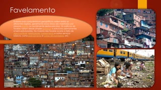 Favelamento
Embora suas características geográficas variem entre as
diferentes regiões, geralmente essas áreas são habitadas por
pessoas pobres ou socialmente desfavorecidas. Os edifícios de
favelas variam desde simples barracos a estruturas permanentes
e bem-estruturadas. Na maioria das favelas ocorre a falta de
água potável, eletricidade, saneamento e outros serviços
básicos, como policiamento e corpo de bombeiros, etc.
 