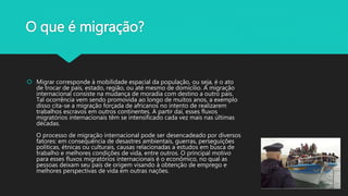 O que é migração?
 Migrar corresponde à mobilidade espacial da população, ou seja, é o ato
de trocar de país, estado, região, ou até mesmo de domicílio. A migração
internacional consiste na mudança de moradia com destino a outro país.
Tal ocorrência vem sendo promovida ao longo de muitos anos, a exemplo
disso cita-se a migração forçada de africanos no intento de realizarem
trabalhos escravos em outros continentes. A partir daí, esses fluxos
migratórios internacionais têm se intensificado cada vez mais nas últimas
décadas.
O processo de migração internacional pode ser desencadeado por diversos
fatores: em consequência de desastres ambientais, guerras, perseguições
políticas, étnicas ou culturais, causas relacionadas a estudos em busca de
trabalho e melhores condições de vida, entre outros. O principal motivo
para esses fluxos migratórios internacionais é o econômico, no qual as
pessoas deixam seu país de origem visando à obtenção de emprego e
melhores perspectivas de vida em outras nações.
 