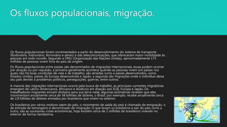 Os fluxos populacionais, migração.
Os fluxos populacionais foram incrementados a partir do desenvolvimento do sistema de transporte
(Rodoviário, hidroviário, ferroviário e aéreo) e das telecomunicações, que ofereceram maior mobilidade às
pessoas em todo mundo. Segundo a ONU (Organização das Nações Unidas), aproximadamente 175
milhões de pessoas vivem fora do país de origem.
Os fluxos populacionais entre países são denominados de migrações internacionais, essas podem ocorrer
por atração ou por repulsão, a primeira geralmente acontece quando as pessoas vivem em países nos
quais não há boas condições de vida e de trabalho, são atraídas rumo a países desenvolvidos, como
Estados Unidos, países da Europa desenvolvida e Japão, a segunda são migrações onde o indivíduo deixa
seu país devido a problemas políticos, perseguições, guerras, entre outros.
A maioria das migrações internacionais ocorre pela busca de trabalho, as principais correntes migratórias
emergem de Latino-Americanos, Africanos e Asiáticos em direção aos EUA, Europa e Japão. Os
trabalhadores migrantes enviam dinheiro para sua terra natal, algumas estimativas revelam que eles
movimentam anualmente cerca de 58 bilhões de dólares, o Brasil, por exemplo, recebe anualmente cerca
de 2,8 bilhões de dólares enviados por brasileiros que vivem no exterior.
Os brasileiros por vários motivos saem do país, o movimento de saída do país é chamado de emigração, o
de entrada de estrangeiro é denominado de imigração. O que levam os brasileiros a sair do país rumo a
outro, são as sucessivas crises econômicas, hoje existem cerca de 2 milhões de brasileiros vivendo no
exterior de forma clandestina.
 
