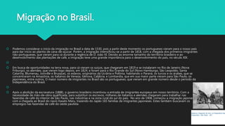 Migração no Brasil.
 Podemos considerar o início da imigração no Brasil a data de 1530, pois a partir deste momento os portugueses vieram para o nosso país
para dar início ao plantio de cana-de-açúcar. Porém, a imigração intensificou-se a partir de 1818, com a chegada dos primeiros imigrantes
não-portugueses, que vieram para cá durante a regência de D. João VI. Devido ao enorme tamanho do território brasileiro e ao
desenvolvimento das plantações de café, a imigração teve uma grande importância para o desenvolvimento do país, no século XIX.

 Em busca de oportunidades na terra nova, para cá vieram os suíços, que chegaram em 1819 e se instalaram no Rio de Janeiro (Nova
Friburgo), os alemães, que vieram logo depois, em 1824, e foram para o Rio Grande do Sul (Novo Hamburgo, São Leopoldo, Santa
Catarina, Blumenau, Joinville e Brusque), os eslavos, originários da Ucrânia e Polônia, habitando o Paraná, os turcos e os árabes, que se
concentraram na Amazônia, os italianos de Veneza, Gênova, Calábria, e Lombardia, que em sua maior parte vieram para São Paulo, os
japoneses, entre outros. O maior número de imigrantes no Brasil são os portugueses, que vieram em grande número desde o período da
Independência do Brasil.

 Após a abolição da escravatura (1888), o governo brasileiro incentivou a entrada de imigrantes europeus em nosso território. Com a
necessidade de mão-de-obra qualificada, para substituir os escravos, milhares de italianos e alemães chegaram para trabalhar nas
fazendas de café do interior de São Paulo, nas indústrias e na zona rural do sul do país. No ano de 1908, começou a imigração japonesa
com a chegada ao Brasil do navio Kasato Maru, trazendo do Japão 165 famílias de imigrantes japoneses. Estes também buscavam os
empregos nas fazendas de café do oeste paulista.
Italianos chegando de trem na Hospedaria dos
Imigrantes ( São Paulo - SP)
 