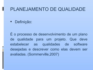 PLANEJAMENTO DE QUALIDADE
• Definição:
É o processo de desenvolvimento de um plano
de qualidade para um projeto. Que deve
estabelecer as qualidades de software
desejadas e descrever como elas devem ser
avaliadas. (Sommerville,2007)
 