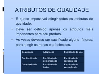 ATRIBUTOS DE QUALIDADE
• É quase impossível atingir todos os atributos de
qualidade;
• Deve ser definido apenas os atributos mais
importantes para seu produto.
• As vezes devesse ser sacrificado alguns fatores,
para atingir as metas estabelecidas.
Segurança Adaptação Facilidade de uso
Confiabilidade Facilidade de
compreensão
Facilidade de
recuperação
Complexidade Facilidade de
testes
Facilidade de
Aprendizado
 