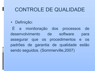 CONTROLE DE QUALIDADE
• Definição:
É a monitoração dos processos de
desenvolvimento de software para
assegurar que os procedimentos e os
padrões de garantia de qualidade estão
sendo seguidos. (Sommerville,2007)
 