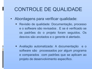 CONTROLE DE QUALIDADE
• Abordagens para verificar qualidade:
 Revisão de qualidade: Documentação, processo
e o software são revisados . E se é verificado se
os padrões do o projeto foram seguidos. Os
desvios são anotados e o gerente é alertado.
 Avaliação automatizada: A documentação e o
software são processados por algum programa
e comparados com padrões que se aplicam ao
projeto de desenvolvimento específico.
 
