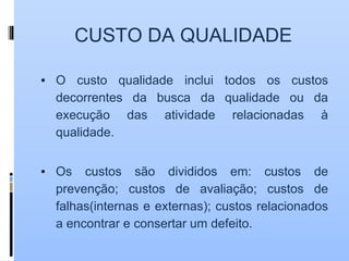 CUSTO DA QUALIDADE
▪ O custo qualidade inclui todos os custos
decorrentes da busca da qualidade ou da
execução das atividade relacionadas à
qualidade.
▪ Os custos são divididos em: custos de
prevenção; custos de avaliação; custos de
falhas(internas e externas); custos relacionados
a encontrar e consertar um defeito.
 