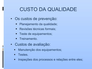 CUSTO DA QUALIDADE
• Os custos de prevenção:
 Planejamento da qualidade;
 Revisões técnicas formais;
 Teste de equipamentos;
 Treinamento.
• Custos de avaliação:
 Manutenção dos equipamentos;
 Testes.
 Inspeções dos processos e relações entre eles;
 