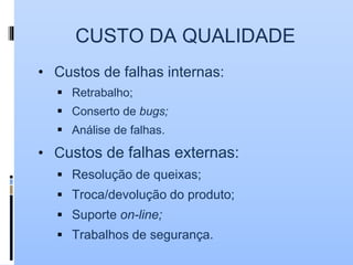 CUSTO DA QUALIDADE
• Custos de falhas internas:
 Retrabalho;
 Conserto de bugs;
 Análise de falhas.
• Custos de falhas externas:
 Resolução de queixas;
 Troca/devolução do produto;
 Suporte on-line;
 Trabalhos de segurança.
 