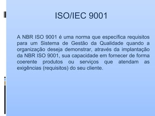 ISO/IEC 9001
A NBR ISO 9001 é uma norma que específica requisitos
para um Sistema de Gestão da Qualidade quando a
organização deseja demonstrar, através da implantação
da NBR ISO 9001, sua capacidade em fornecer de forma
coerente produtos ou serviços que atendam as
exigências (requisitos) do seu cliente.
 