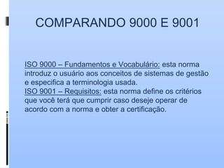 COMPARANDO 9000 E 9001
ISO 9000 – Fundamentos e Vocabulário: esta norma
introduz o usuário aos conceitos de sistemas de gestão
e especifica a terminologia usada.
ISO 9001 – Requisitos: esta norma define os critérios
que você terá que cumprir caso deseje operar de
acordo com a norma e obter a certificação.
 