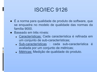 ISO/IEC 9126
● É a norma para qualidade de produto de software, que
se enquadra no modelo de qualidade das normas da
família 9000.
● Baseado em três níveis:
■ Características: Cada característica é refinada em
um conjunto de sub-características;
■ Sub-características : cada sub-característica é
avaliada por um conjunto de métricas;
■ Métricas: Medição de qualidade do produto.
 