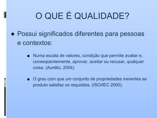 O QUE É QUALIDADE?
● Possui significados diferentes para pessoas
e contextos:
■ Numa escala de valores, condição que permite avaliar e,
conseqüentemente, aprovar, aceitar ou recusar, qualquer
coisa. (Aurélio, 2004)
■ O grau com que um conjunto de propriedades inerentes ao
produto satisfaz os requisitos. (ISO/IEC 2000).
 