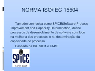 NORMA ISO/IEC 15504
Também conhecida como SPICE(Software Process
Improvement and Capacility Determination) define
processos de desenvolvimento de software com foco
na melhoria dos processos e na determinação da
capacidade do processo.
Baseada na ISO 9001 e CMMI.
 