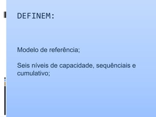 DEFINEM:
Modelo de referência;
Seis níveis de capacidade, sequênciais e
cumulativo;
 