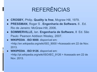 REFERÊNCIAS
● CROSBY, Philip. Quality is free, Mcgraw Hill, 1979.
● PRESSMAN, Roger S . Engenharia de Software. 6 . Ed.
Rio de Janeiro: McGraw-Hill, 2006.
● SOMMERVILLE, Ian. Engenharia de Software, 8 Ed. São
Paulo: Pearson Addison Wesley, 2007.
● WIKIPEDIA . ISO 9000. disponível em:
<http://en.wikipedia.org/wiki/ISO_9000 >Acessado em 22 de Nov.
2013.
● WIKIPEDIA . ISO 9126. disponível em:
<http://pt.wikipedia.org/wiki/ISO/IEC_9126 > Acessado em 22 de
Nov. 2013.
 