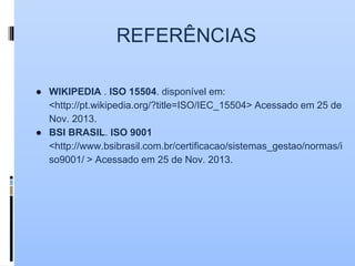 REFERÊNCIAS
● WIKIPEDIA . ISO 15504. disponível em:
<http://pt.wikipedia.org/?title=ISO/IEC_15504> Acessado em 25 de
Nov. 2013.
● BSI BRASIL. ISO 9001
<http://www.bsibrasil.com.br/certificacao/sistemas_gestao/normas/i
so9001/ > Acessado em 25 de Nov. 2013.
 