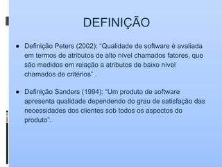 DEFINIÇÃO
● Definição Peters (2002): “Qualidade de software é avaliada
em termos de atributos de alto nível chamados fatores, que
são medidos em relação a atributos de baixo nível
chamados de critérios” .
● Definição Sanders (1994): “Um produto de software
apresenta qualidade dependendo do grau de satisfação das
necessidades dos clientes sob todos os aspectos do
produto”.
 