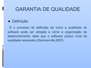 GARANTIA DE QUALIDADE
● Definição:
É o processo de definição de como a qualidade de
software pode ser atingida e como a organização de
desenvolvimento sabe que o software possui nível de
qualidade necessário.(Sommerville,2007)
 
