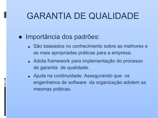 GARANTIA DE QUALIDADE
● Importância dos padrões:
■ São baseados no conhecimento sobre as melhores e
as mais apropriadas práticas para a empresa.
■ Adota framework para implementação do processo
de garantia de qualidade.
■ Ajuda na continuidade. Assegurando que os
engenheiros de software da organização adotem as
mesmas práticas.
 