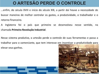 ...enfim, do século XVIII e início do século XIX, a partir daí houve a necessidade de
buscar maneiras de melhor controlar os gastos, a produtividade, o trabalhador e o
retorno financeiro.
A Inglaterra foi o país que primeiro se desenvolveu nesse sentido, na
chamada Primeira Revolução Industrial.
O ARTESÃO PERDE O CONTROLE
Nesse sistema produtivo, o artesão perde o controle de suas ferramentas e passa a
trabalhar para o comerciante, que tem interesse em incentivar a produtividade para
elevar seus ganhos.
 