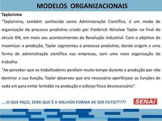 MODELOS ORGANIZACIONAIS
Taylorismo
"Taylorismo, também conhecido como Administração Científica, é um modo de
organização do processo produtivo criado por Frederick Winslow Taylor no final do
século XIX, em meio aos acontecimentos da Revolução Industrial. Com o objetivo de
maximizar a produção, Taylor segmentou o processo produtivo, dando origem a uma
forma de administração científica nas empresas, com uma nova organização do
trabalho.
"Ao perceber que os trabalhadores perdiam muito tempo durante a produção por não
dominar a sua função, Taylor observou que era necessário aperfeiçoar as funções de
cada um para evitar lentidão na produção e esforço físico desnecessário“.
....O QUE FAÇO, SERA QUE É A MELHOR FORMA DE SER FEITO?????
https://foconoenem.com/fordismo-taylorismo-e-
toytismo/#:~:text=Por%20fim%2C%20o%20Taylorismo%20adotava,de%20produtos%20escolhidos%20pela%20demanda.
 