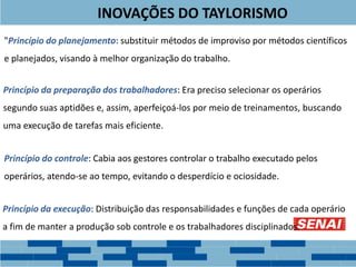 INOVAÇÕES DO TAYLORISMO
"Princípio do planejamento: substituir métodos de improviso por métodos científicos
e planejados, visando à melhor organização do trabalho.
Princípio da preparação dos trabalhadores: Era preciso selecionar os operários
segundo suas aptidões e, assim, aperfeiçoá-los por meio de treinamentos, buscando
uma execução de tarefas mais eficiente.
Princípio do controle: Cabia aos gestores controlar o trabalho executado pelos
operários, atendo-se ao tempo, evitando o desperdício e ociosidade.
Princípio da execução: Distribuição das responsabilidades e funções de cada operário
a fim de manter a produção sob controle e os trabalhadores disciplinados.
 