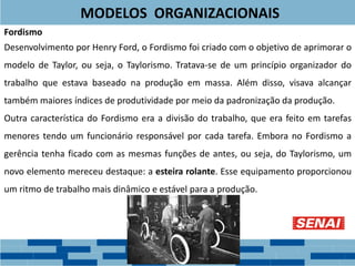 Fordismo
Desenvolvimento por Henry Ford, o Fordismo foi criado com o objetivo de aprimorar o
modelo de Taylor, ou seja, o Taylorismo. Tratava-se de um princípio organizador do
trabalho que estava baseado na produção em massa. Além disso, visava alcançar
também maiores índices de produtividade por meio da padronização da produção.
Outra característica do Fordismo era a divisão do trabalho, que era feito em tarefas
menores tendo um funcionário responsável por cada tarefa. Embora no Fordismo a
gerência tenha ficado com as mesmas funções de antes, ou seja, do Taylorismo, um
novo elemento mereceu destaque: a esteira rolante. Esse equipamento proporcionou
um ritmo de trabalho mais dinâmico e estável para a produção.
MODELOS ORGANIZACIONAIS
 