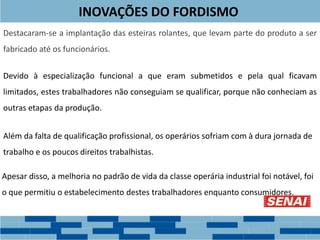INOVAÇÕES DO FORDISMO
Destacaram-se a implantação das esteiras rolantes, que levam parte do produto a ser
fabricado até os funcionários.
Devido à especialização funcional a que eram submetidos e pela qual ficavam
limitados, estes trabalhadores não conseguiam se qualificar, porque não conheciam as
outras etapas da produção.
Além da falta de qualificação profissional, os operários sofriam com à dura jornada de
trabalho e os poucos direitos trabalhistas.
Apesar disso, a melhoria no padrão de vida da classe operária industrial foi notável, foi
o que permitiu o estabelecimento destes trabalhadores enquanto consumidores.
 