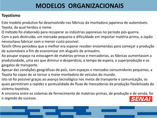 Toyotismo
Este modelo produtivo foi desenvolvido nas fábricas da montadora japonesa de automóveis
Toyota, da qual herdou o nome.
O método foi elaborado para recuperar as indústrias japonesas no período pós-guerra.
Com o país destruído, um mercado pequeno e dificuldade em importar matéria-prima, o Japão
necessitava fabricar com o menor custo possível.
Taiichi Ohno percebeu que o melhor era esperar receber encomendas para começar a produção
de automóveis a fim de economizar em aluguéis de armazéns.
Ao poupar espaço na estocagem de matérias-primas e mercadorias, as fábricas aumentavam a
produtividade, uma vez que diminui o desperdício, o tempo de espera, a superprodução e os
gargalos de transporte.
Apesar das condições geográficas do país, com espaços e mercados consumidores pequenos, a
Toyota foi capaz de se tornar a maior montadora de veículos do mundo.
Isto só foi possível graças ao avanço tecnológico nos meios de transporte e comunicação, os
quais permitiram a rapidez e pontualidade do fluxo de mercadorias da produção flexibilizada do
sistema toyotista.
A sincronia entre os sistemas de fornecimento de matérias-primas, de produção e de venda, foi
o segredo do sucesso.
MODELOS ORGANIZACIONAIS
 