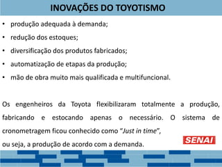 INOVAÇÕES DO TOYOTISMO
• produção adequada à demanda;
• redução dos estoques;
• diversificação dos produtos fabricados;
• automatização de etapas da produção;
• mão de obra muito mais qualificada e multifuncional.
Os engenheiros da Toyota flexibilizaram totalmente a produção,
fabricando e estocando apenas o necessário. O sistema de
cronometragem ficou conhecido como “Just in time”,
ou seja, a produção de acordo com a demanda.
 