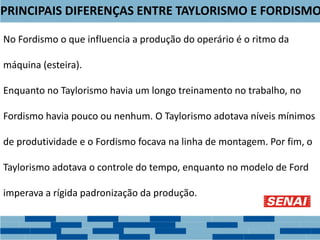 PRINCIPAIS DIFERENÇAS ENTRE TAYLORISMO E FORDISMO
No Fordismo o que influencia a produção do operário é o ritmo da
máquina (esteira).
Enquanto no Taylorismo havia um longo treinamento no trabalho, no
Fordismo havia pouco ou nenhum. O Taylorismo adotava níveis mínimos
de produtividade e o Fordismo focava na linha de montagem. Por fim, o
Taylorismo adotava o controle do tempo, enquanto no modelo de Ford
imperava a rígida padronização da produção.
 