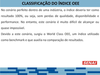 CLASSIFICAÇÃO DO ÍNDICE OEE
No cenário perfeito dentro de uma indústria, o índice deveria ter como
resultado 100%, ou seja, sem perdas de qualidade, disponibilidade e
performance. No entanto, este cenário é muito difícil de alcançar ou
quase impossível.
Devido a este cenário, surgiu o World Class OEE, um índice utilizado
como benchmark e que auxilia na comparação de resultados.
 