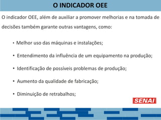 O indicador OEE, além de auxiliar a promover melhorias e na tomada de
decisões também garante outras vantagens, como:
• Melhor uso das máquinas e instalações;
• Entendimento da influência de um equipamento na produção;
• Identificação de possíveis problemas de produção;
• Aumento da qualidade de fabricação;
• Diminuição de retrabalhos;
O INDICADOR OEE
 