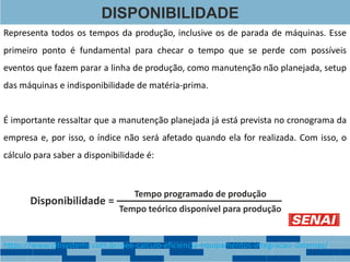 DISPONIBILIDADE
Representa todos os tempos da produção, inclusive os de parada de máquinas. Esse
primeiro ponto é fundamental para checar o tempo que se perde com possíveis
eventos que fazem parar a linha de produção, como manutenção não planejada, setup
das máquinas e indisponibilidade de matéria-prima.
Tempo teórico disponível para produção
Tempo programado de produção
Disponibilidade =
É importante ressaltar que a manutenção planejada já está prevista no cronograma da
empresa e, por isso, o índice não será afetado quando ela for realizada. Com isso, o
cálculo para saber a disponibilidade é:
https://www.citisystems.com.br/oee-calculo-eficiencia-equipamentos-integracao-sistemas/
 
