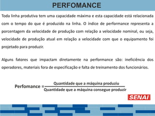 PERFOMANCE
Toda linha produtiva tem uma capacidade máxima e esta capacidade está relacionada
com o tempo do que é produzido na linha. O índice de performance representa a
porcentagem da velocidade de produção com relação a velocidade nominal, ou seja,
velocidade de produção atual em relação a velocidade com que o equipamento foi
projetado para produzir.
Perfomance =
Quantidade que a máquina produziu
Quantidade que a máquina consegue produzir
Alguns fatores que impactam diretamente na performance são: ineficiência dos
operadores, materiais fora de especificação e falta de treinamento dos funcionários.
 