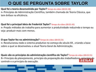 Qual foi a teoria desenvolvida por Taylor? Tempo do vídeo (00:01:38)
R= Princípios de Administração Científica, também chamada de Teoria Clássica, que
tem ênfase na eficiência.
Qual foi a principal ideia de Frederick Taylor? Tempo do vídeo (00:01:43)
R= Propôs métodos de trabalho para aumentar a produtividade reduzindo o tempo ou
seja: produzir mais com menos.
O que Taylor fez na administração? Tempo do vídeo (00:03:23)
R= Revolucionou todo o sistema produtivo no começo do século XX , criando a base
sobre a qual se desenvolveu a atual Teoria Geral da Administração.
Quais são os princípios da administração científica de Taylor? Tempo do vídeo (00:03:55)
R= Princípio do planejamento, princípio da preparação dos trabalhadores, princípio do
controle e o princípio da execução.
O QUE SE PERGUNTA SOBRE TAYLOR
 