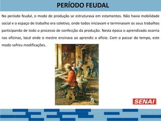PERÍODO FEUDAL
No período feudal, o modo de produção se estruturava em estamentos. Não havia mobilidade
social e o espaço de trabalho era coletivo, onde todos iniciavam e terminavam os seus trabalhos
participando de todo o processo de confecção da produção. Nesta época o aprendizado ocorria
nas oficinas, local onde o mestre ensinava ao aprendiz o ofício. Com o passar do tempo, este
modo sofreu modificações.
 