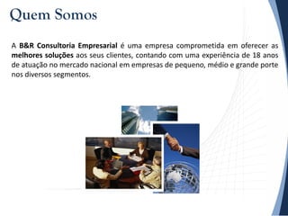 A B&R Consultoria Empresarial é uma empresa comprometida em oferecer as
melhores soluções aos seus clientes, contando com uma experiência de 18 anos
de atuação no mercado nacional em empresas de pequeno, médio e grande porte
nos diversos segmentos.
Quem Somos
 